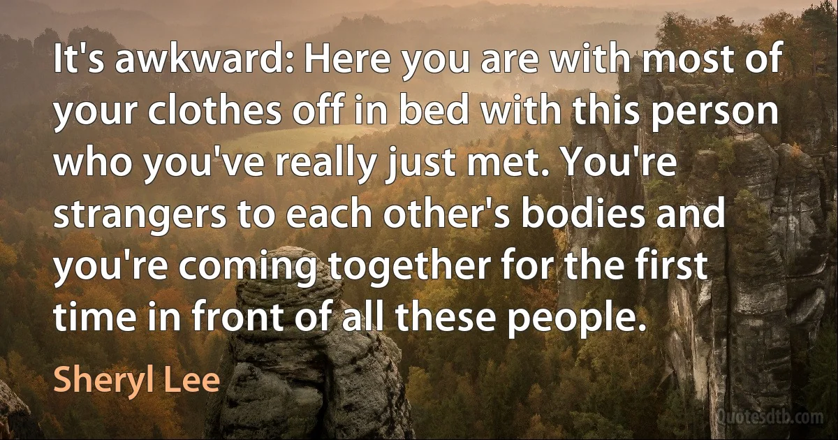 It's awkward: Here you are with most of your clothes off in bed with this person who you've really just met. You're strangers to each other's bodies and you're coming together for the first time in front of all these people. (Sheryl Lee)