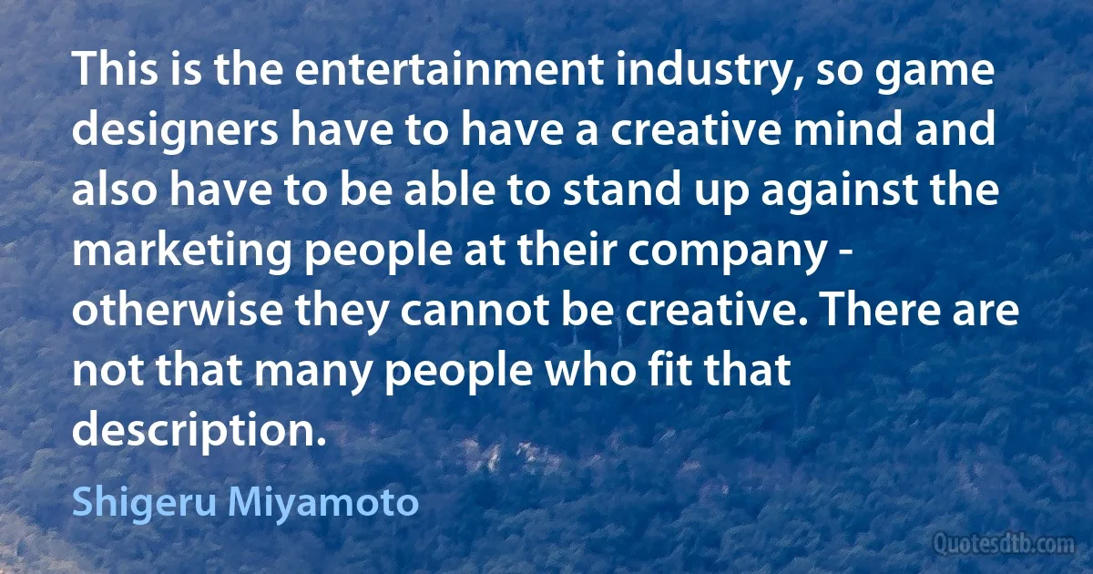 This is the entertainment industry, so game designers have to have a creative mind and also have to be able to stand up against the marketing people at their company - otherwise they cannot be creative. There are not that many people who fit that description. (Shigeru Miyamoto)