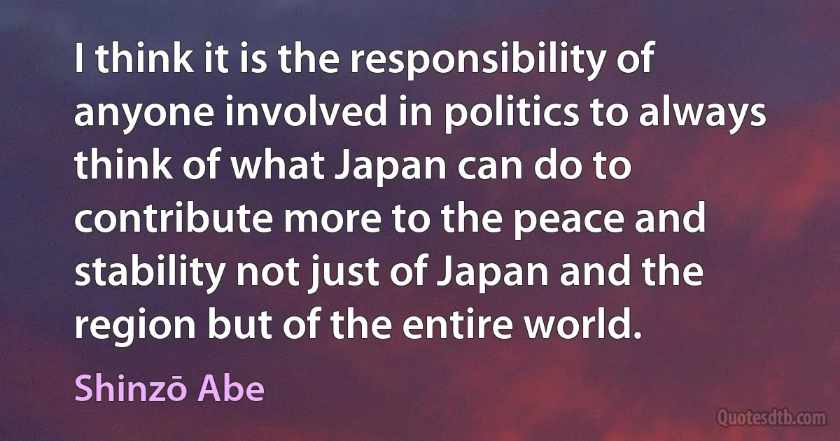 I think it is the responsibility of anyone involved in politics to always think of what Japan can do to contribute more to the peace and stability not just of Japan and the region but of the entire world. (Shinzō Abe)