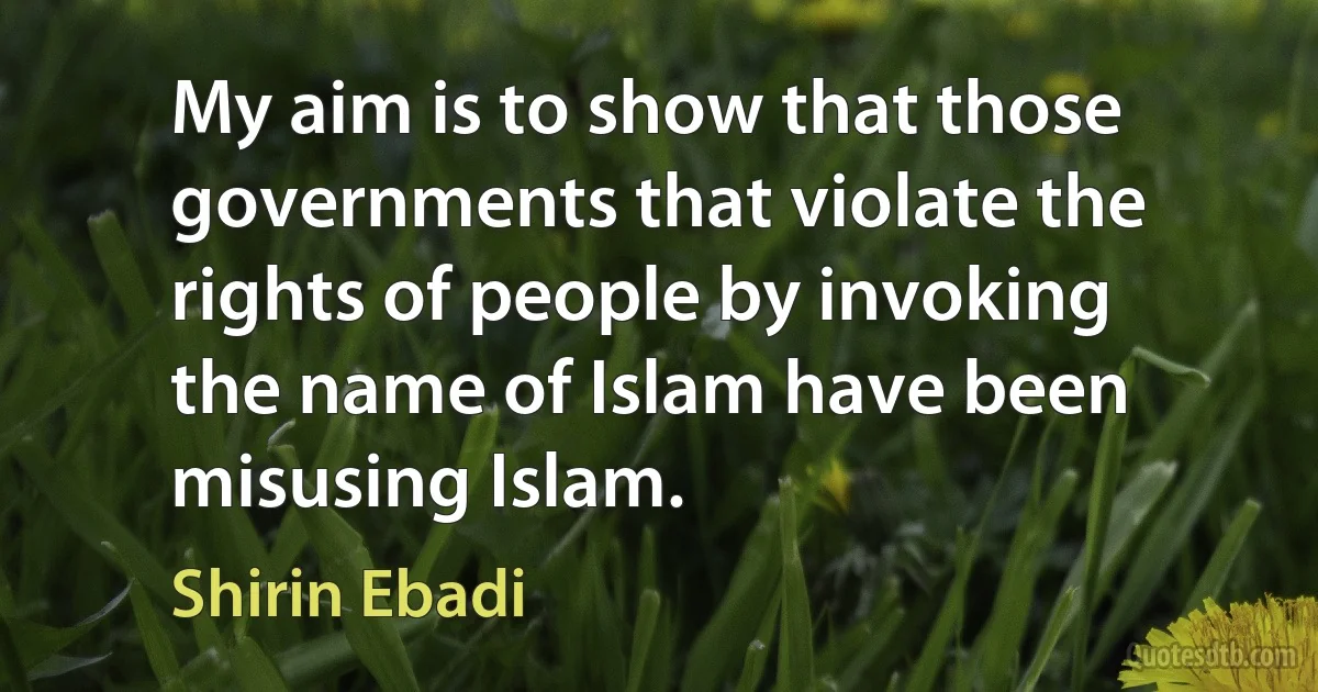 My aim is to show that those governments that violate the rights of people by invoking the name of Islam have been misusing Islam. (Shirin Ebadi)