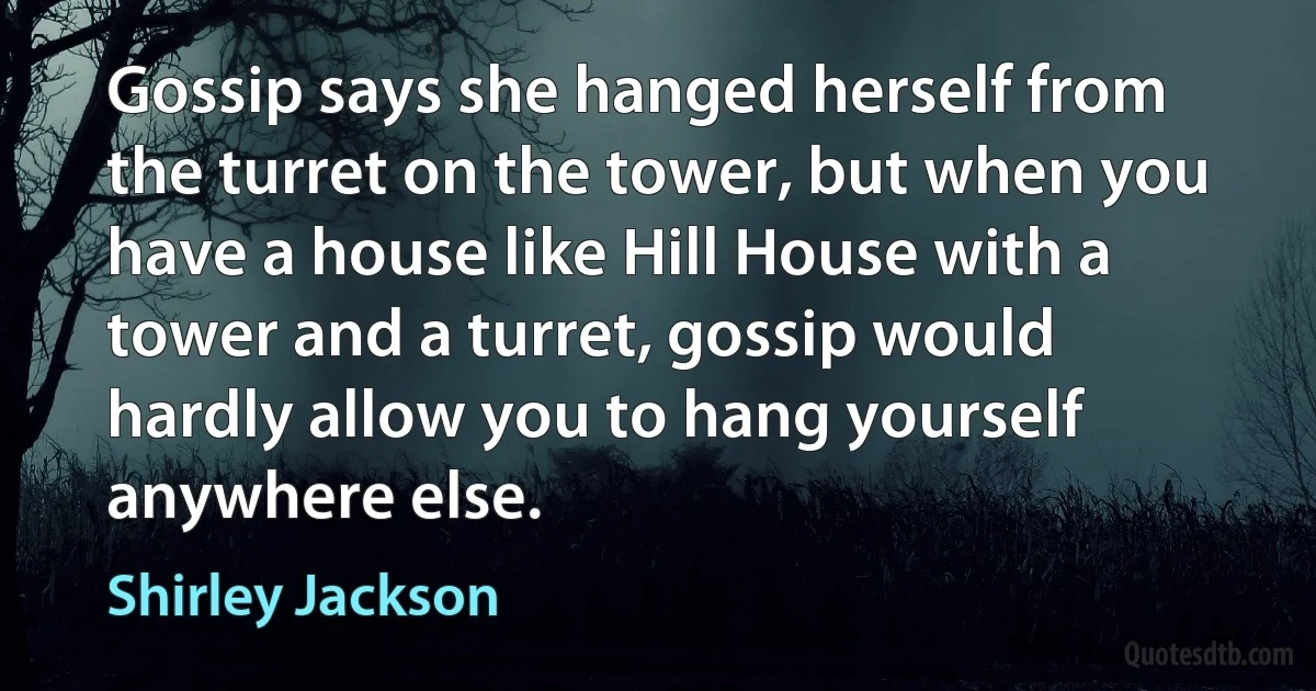 Gossip says she hanged herself from the turret on the tower, but when you have a house like Hill House with a tower and a turret, gossip would hardly allow you to hang yourself anywhere else. (Shirley Jackson)