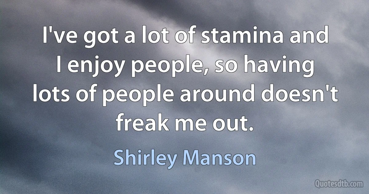 I've got a lot of stamina and I enjoy people, so having lots of people around doesn't freak me out. (Shirley Manson)