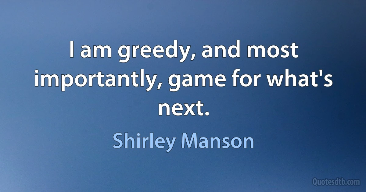 I am greedy, and most importantly, game for what's next. (Shirley Manson)