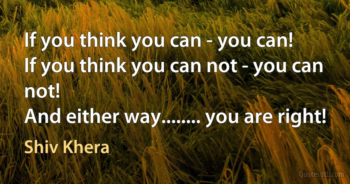 If you think you can - you can!
If you think you can not - you can not!
And either way........ you are right! (Shiv Khera)