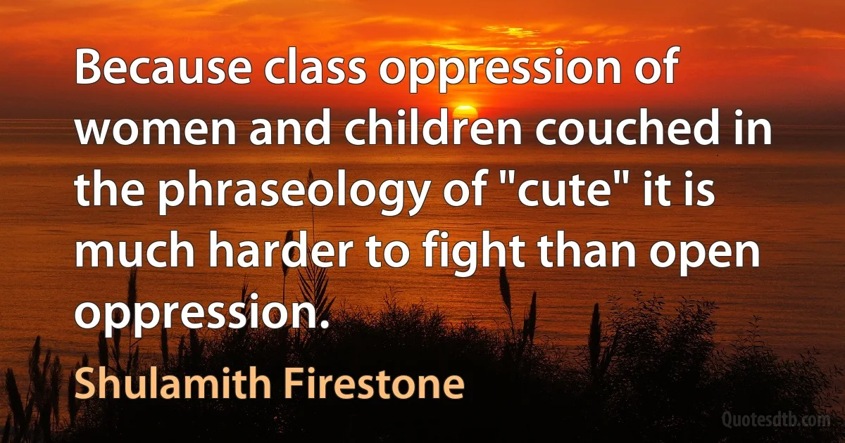 Because class oppression of women and children couched in the phraseology of "cute" it is much harder to fight than open oppression. (Shulamith Firestone)