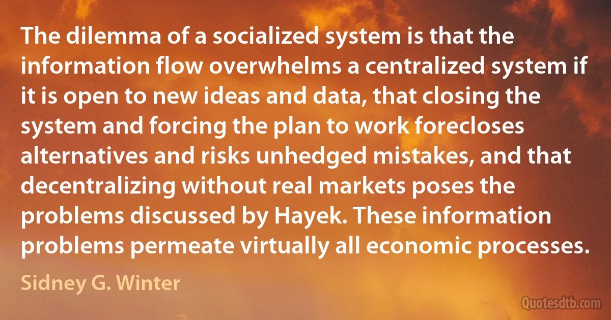 The dilemma of a socialized system is that the information flow overwhelms a centralized system if it is open to new ideas and data, that closing the system and forcing the plan to work forecloses alternatives and risks unhedged mistakes, and that decentralizing without real markets poses the problems discussed by Hayek. These information problems permeate virtually all economic processes. (Sidney G. Winter)