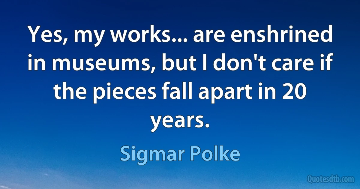 Yes, my works... are enshrined in museums, but I don't care if the pieces fall apart in 20 years. (Sigmar Polke)