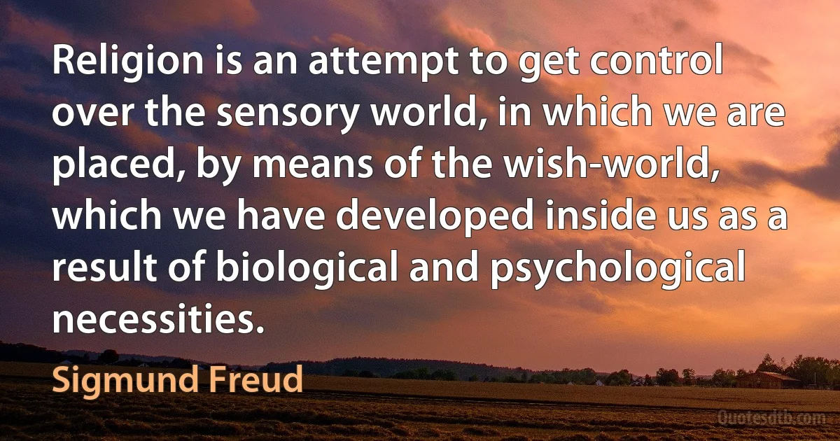 Religion is an attempt to get control over the sensory world, in which we are placed, by means of the wish-world, which we have developed inside us as a result of biological and psychological necessities. (Sigmund Freud)