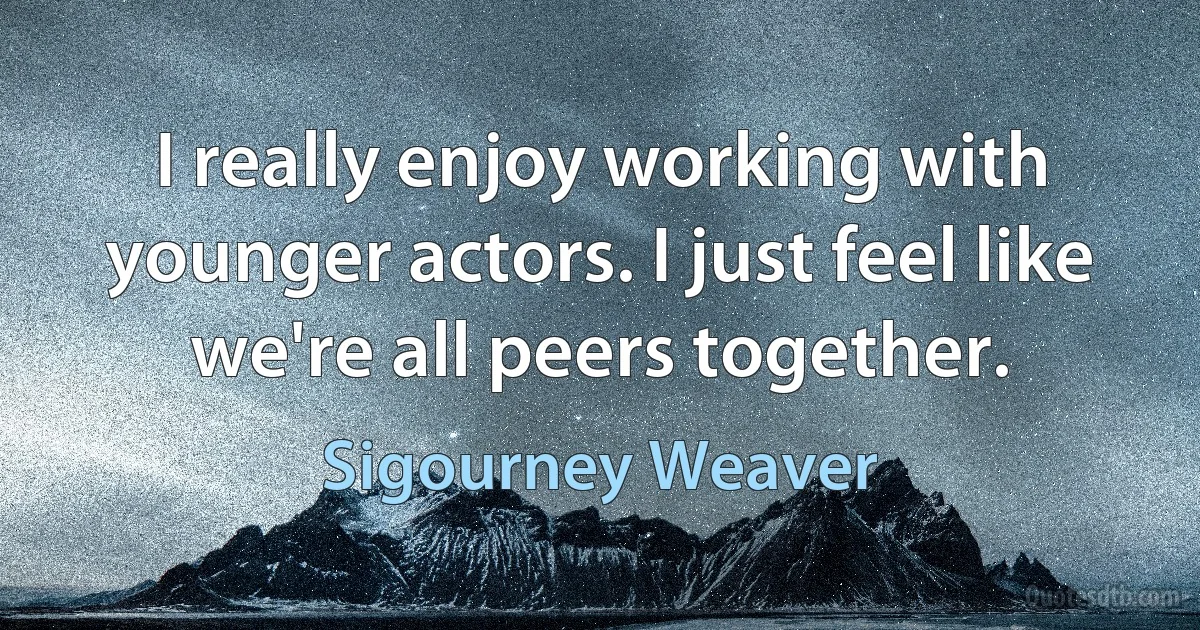 I really enjoy working with younger actors. I just feel like we're all peers together. (Sigourney Weaver)