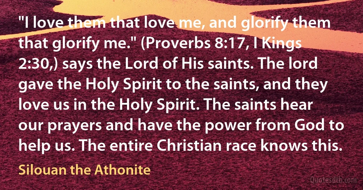 "I love them that love me, and glorify them that glorify me." (Proverbs 8:17, I Kings 2:30,) says the Lord of His saints. The lord gave the Holy Spirit to the saints, and they love us in the Holy Spirit. The saints hear our prayers and have the power from God to help us. The entire Christian race knows this. (Silouan the Athonite)