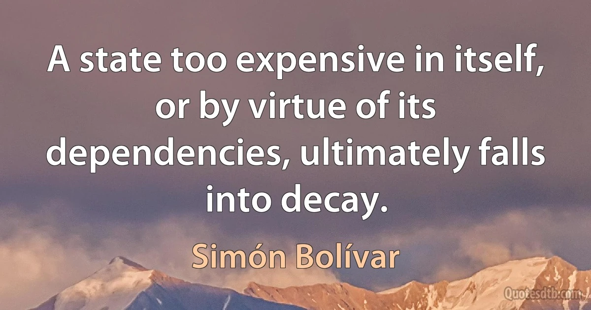 A state too expensive in itself, or by virtue of its dependencies, ultimately falls into decay. (Simón Bolívar)