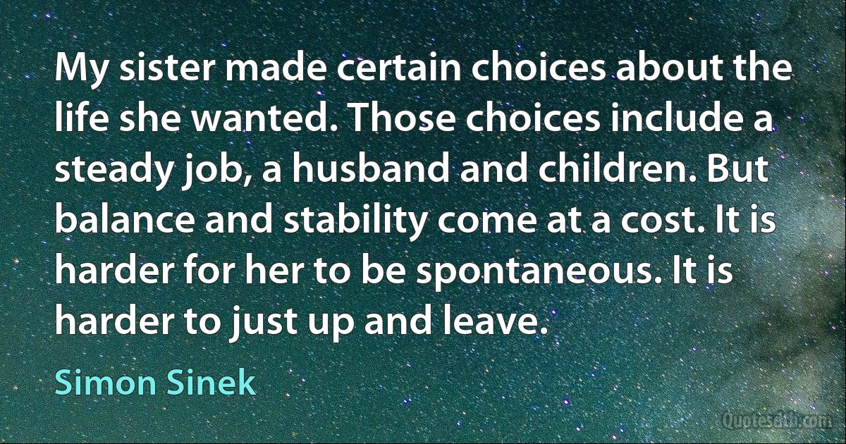 My sister made certain choices about the life she wanted. Those choices include a steady job, a husband and children. But balance and stability come at a cost. It is harder for her to be spontaneous. It is harder to just up and leave. (Simon Sinek)