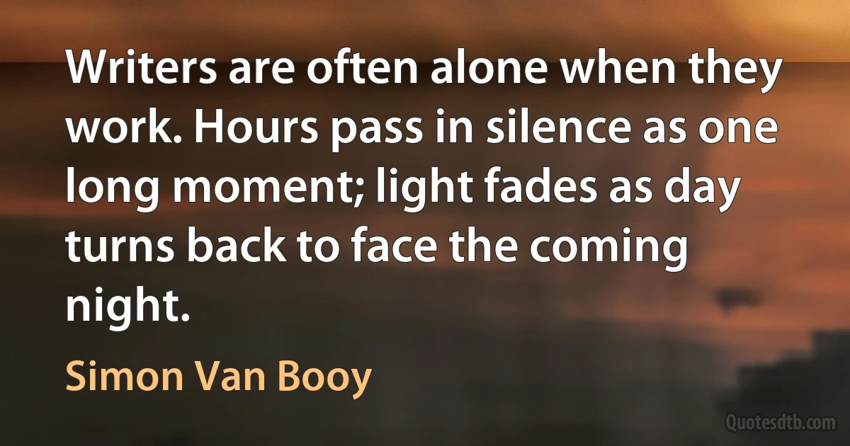 Writers are often alone when they work. Hours pass in silence as one long moment; light fades as day turns back to face the coming night. (Simon Van Booy)