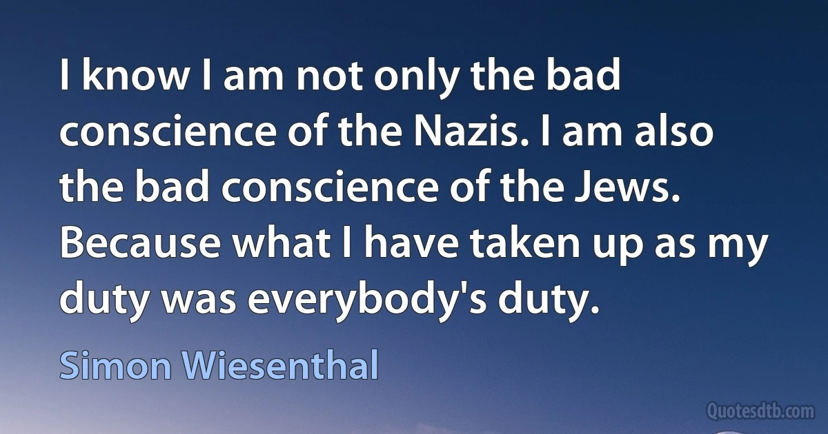 I know I am not only the bad conscience of the Nazis. I am also the bad conscience of the Jews. Because what I have taken up as my duty was everybody's duty. (Simon Wiesenthal)