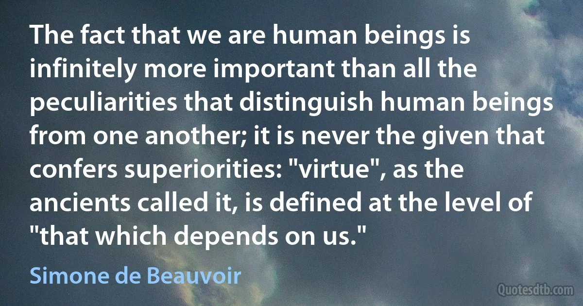 The fact that we are human beings is infinitely more important than all the peculiarities that distinguish human beings from one another; it is never the given that confers superiorities: "virtue", as the ancients called it, is defined at the level of "that which depends on us." (Simone de Beauvoir)