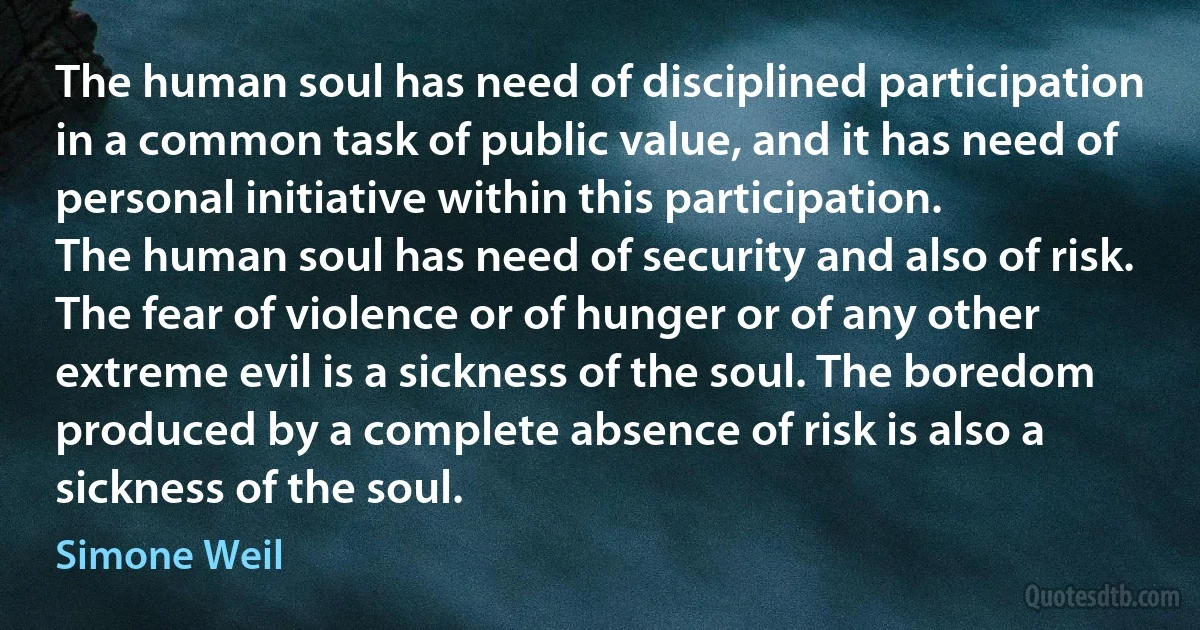 The human soul has need of disciplined participation in a common task of public value, and it has need of personal initiative within this participation.
The human soul has need of security and also of risk. The fear of violence or of hunger or of any other extreme evil is a sickness of the soul. The boredom produced by a complete absence of risk is also a sickness of the soul. (Simone Weil)