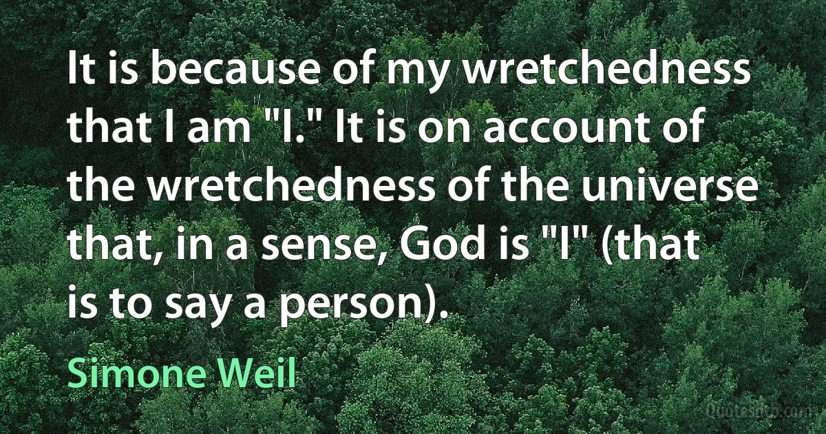 It is because of my wretchedness that I am "I." It is on account of the wretchedness of the universe that, in a sense, God is "I" (that is to say a person). (Simone Weil)