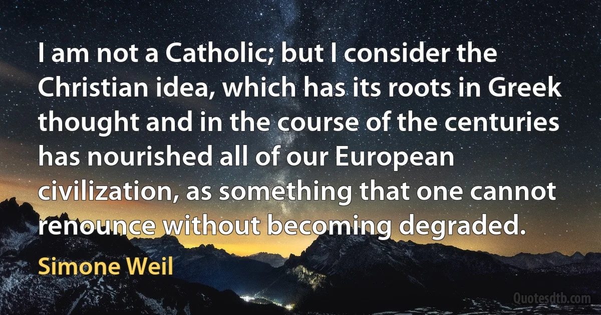 I am not a Catholic; but I consider the Christian idea, which has its roots in Greek thought and in the course of the centuries has nourished all of our European civilization, as something that one cannot renounce without becoming degraded. (Simone Weil)