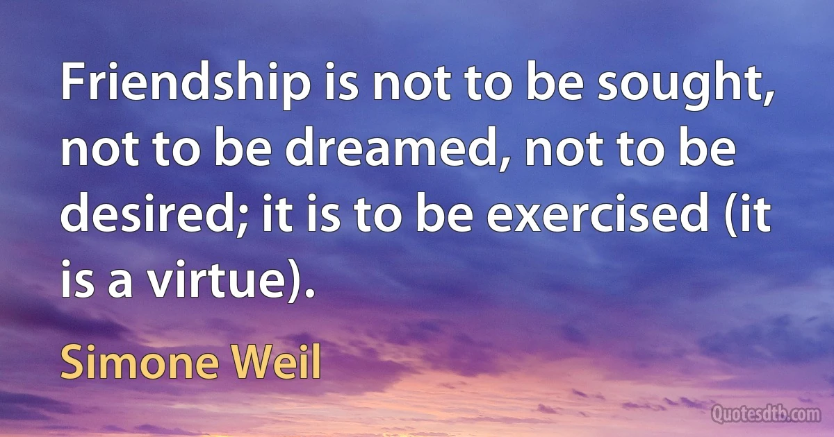 Friendship is not to be sought, not to be dreamed, not to be desired; it is to be exercised (it is a virtue). (Simone Weil)