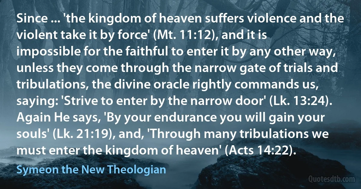 Since ... 'the kingdom of heaven suffers violence and the violent take it by force' (Mt. 11:12), and it is impossible for the faithful to enter it by any other way, unless they come through the narrow gate of trials and tribulations, the divine oracle rightly commands us, saying: 'Strive to enter by the narrow door' (Lk. 13:24). Again He says, 'By your endurance you will gain your souls' (Lk. 21:19), and, 'Through many tribulations we must enter the kingdom of heaven' (Acts 14:22). (Symeon the New Theologian)
