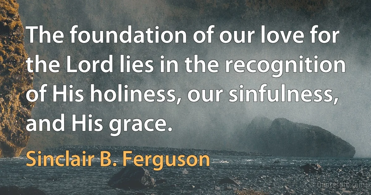 The foundation of our love for the Lord lies in the recognition of His holiness, our sinfulness, and His grace. (Sinclair B. Ferguson)