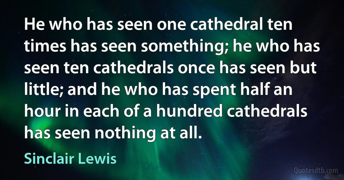 He who has seen one cathedral ten times has seen something; he who has seen ten cathedrals once has seen but little; and he who has spent half an hour in each of a hundred cathedrals has seen nothing at all. (Sinclair Lewis)