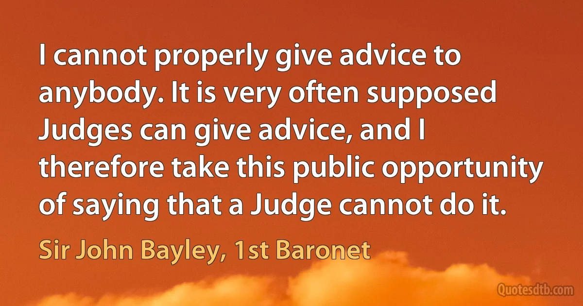 I cannot properly give advice to anybody. It is very often supposed Judges can give advice, and I therefore take this public opportunity of saying that a Judge cannot do it. (Sir John Bayley, 1st Baronet)