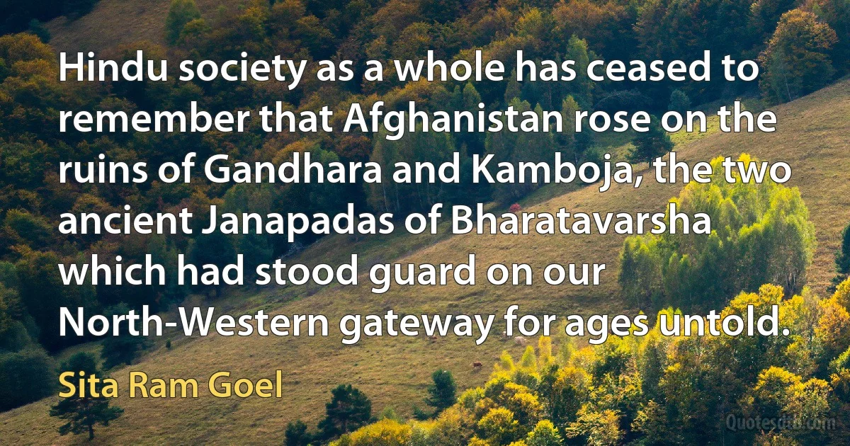 Hindu society as a whole has ceased to remember that Afghanistan rose on the ruins of Gandhara and Kamboja, the two ancient Janapadas of Bharatavarsha which had stood guard on our North-Western gateway for ages untold. (Sita Ram Goel)