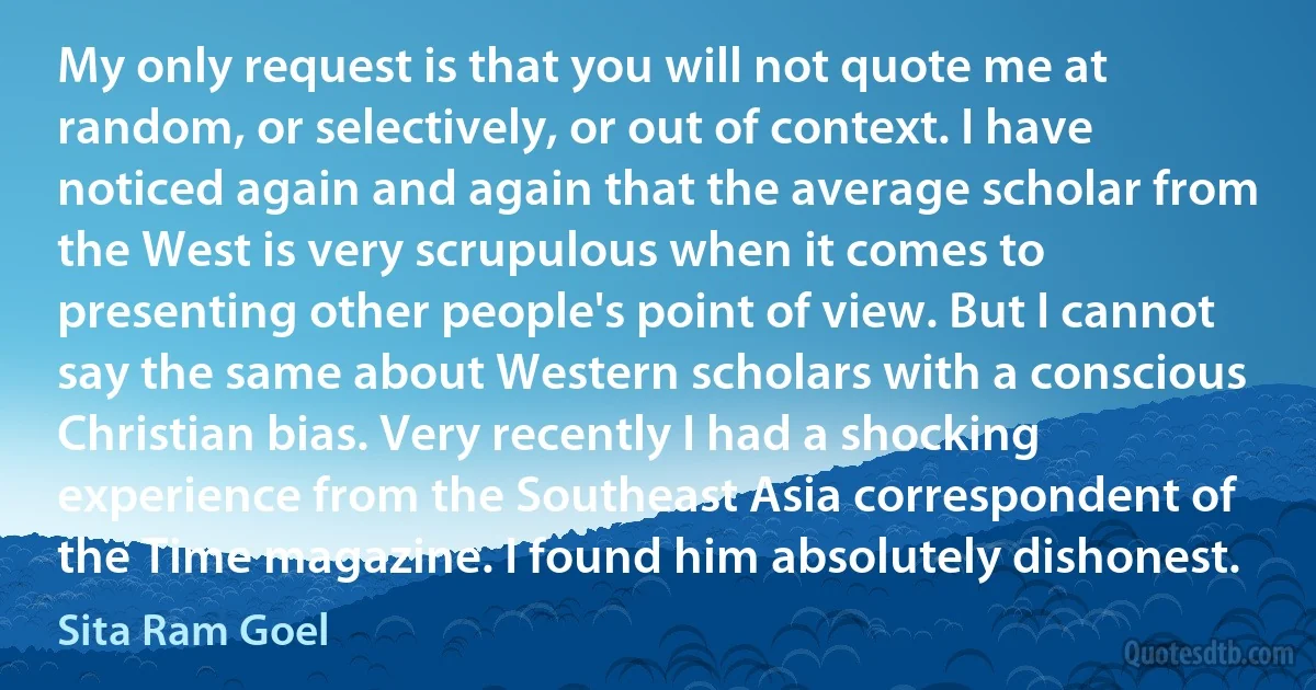 My only request is that you will not quote me at random, or selectively, or out of context. I have noticed again and again that the average scholar from the West is very scrupulous when it comes to presenting other people's point of view. But I cannot say the same about Western scholars with a conscious Christian bias. Very recently I had a shocking experience from the Southeast Asia correspondent of the Time magazine. I found him absolutely dishonest. (Sita Ram Goel)