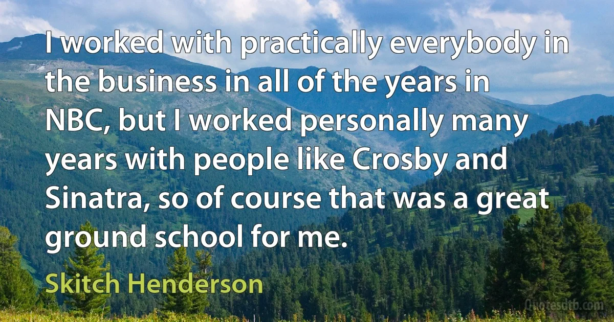 I worked with practically everybody in the business in all of the years in NBC, but I worked personally many years with people like Crosby and Sinatra, so of course that was a great ground school for me. (Skitch Henderson)