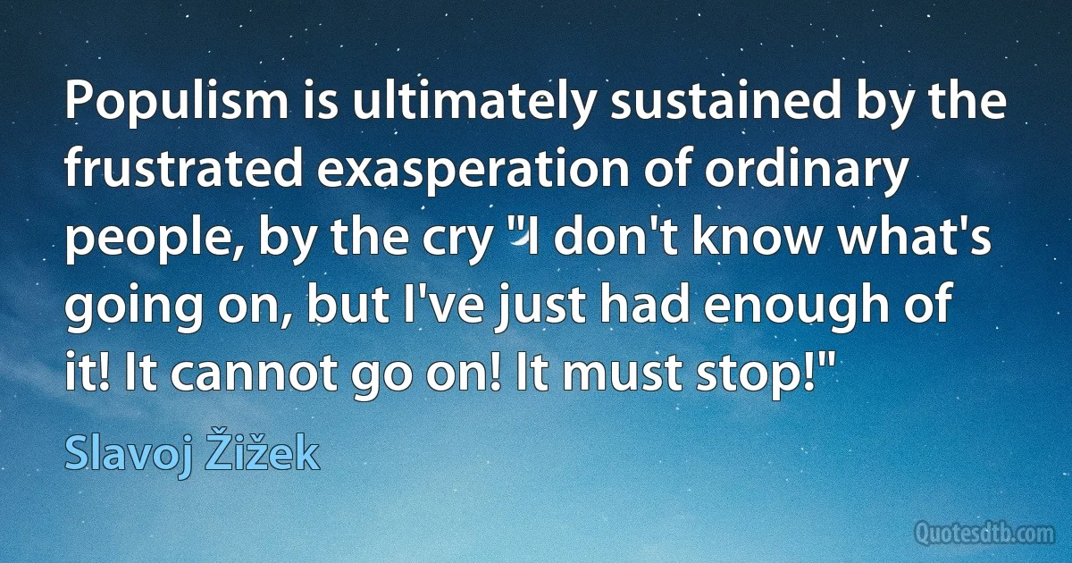 Populism is ultimately sustained by the frustrated exasperation of ordinary people, by the cry "I don't know what's going on, but I've just had enough of it! It cannot go on! It must stop!" (Slavoj Žižek)