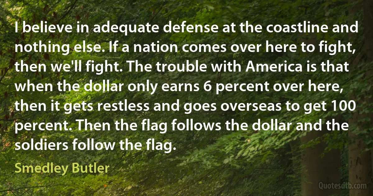 I believe in adequate defense at the coastline and nothing else. If a nation comes over here to fight, then we'll fight. The trouble with America is that when the dollar only earns 6 percent over here, then it gets restless and goes overseas to get 100 percent. Then the flag follows the dollar and the soldiers follow the flag. (Smedley Butler)