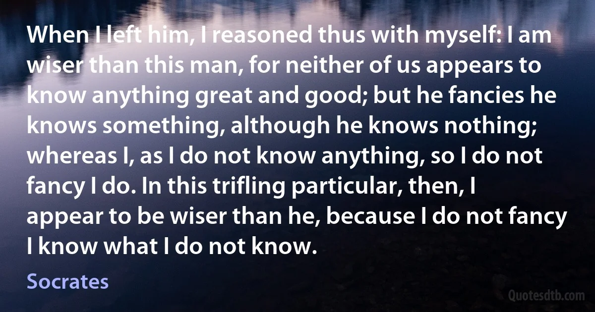 When I left him, I reasoned thus with myself: I am wiser than this man, for neither of us appears to know anything great and good; but he fancies he knows something, although he knows nothing; whereas I, as I do not know anything, so I do not fancy I do. In this trifling particular, then, I appear to be wiser than he, because I do not fancy I know what I do not know. (Socrates)