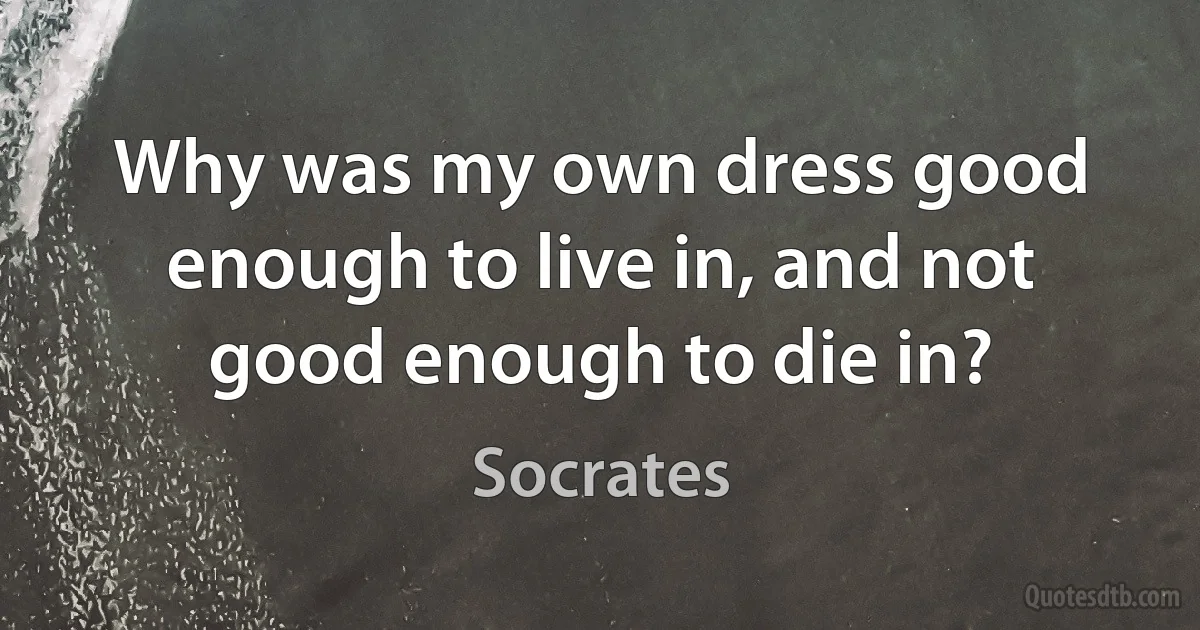 Why was my own dress good enough to live in, and not good enough to die in? (Socrates)