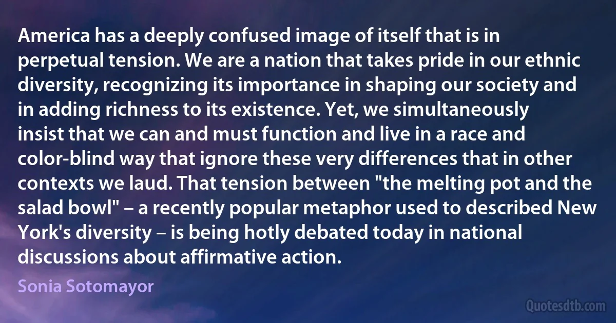 America has a deeply confused image of itself that is in perpetual tension. We are a nation that takes pride in our ethnic diversity, recognizing its importance in shaping our society and in adding richness to its existence. Yet, we simultaneously insist that we can and must function and live in a race and color-blind way that ignore these very differences that in other contexts we laud. That tension between "the melting pot and the salad bowl" – a recently popular metaphor used to described New York's diversity – is being hotly debated today in national discussions about affirmative action. (Sonia Sotomayor)