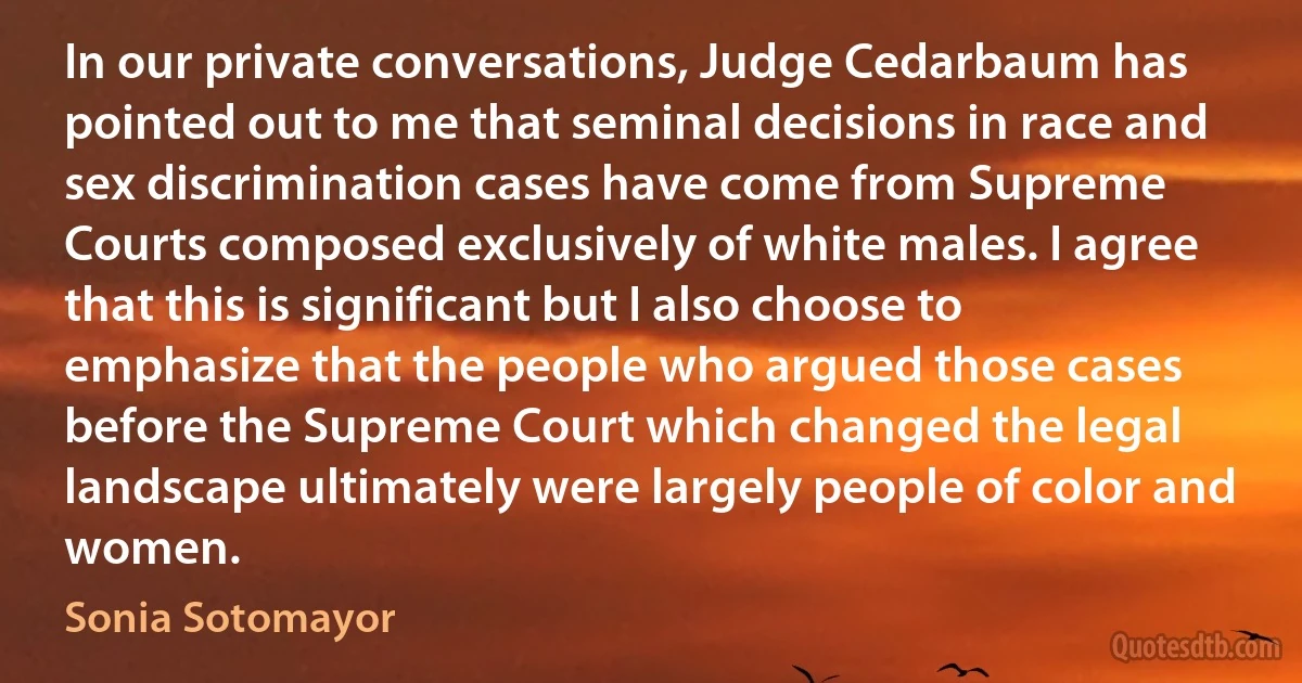 In our private conversations, Judge Cedarbaum has pointed out to me that seminal decisions in race and sex discrimination cases have come from Supreme Courts composed exclusively of white males. I agree that this is significant but I also choose to emphasize that the people who argued those cases before the Supreme Court which changed the legal landscape ultimately were largely people of color and women. (Sonia Sotomayor)