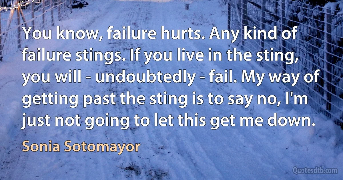 You know, failure hurts. Any kind of failure stings. If you live in the sting, you will - undoubtedly - fail. My way of getting past the sting is to say no, I'm just not going to let this get me down. (Sonia Sotomayor)