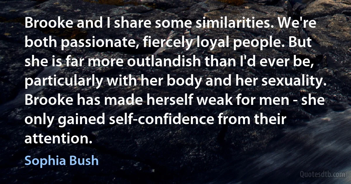 Brooke and I share some similarities. We're both passionate, fiercely loyal people. But she is far more outlandish than I'd ever be, particularly with her body and her sexuality. Brooke has made herself weak for men - she only gained self-confidence from their attention. (Sophia Bush)