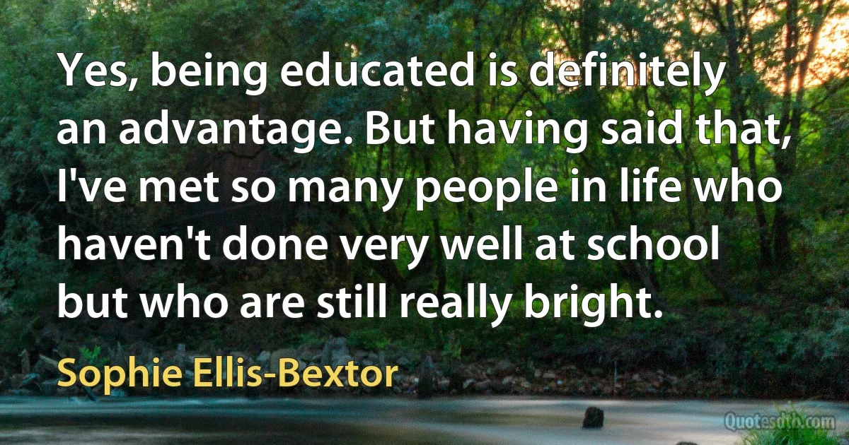 Yes, being educated is definitely an advantage. But having said that, I've met so many people in life who haven't done very well at school but who are still really bright. (Sophie Ellis-Bextor)