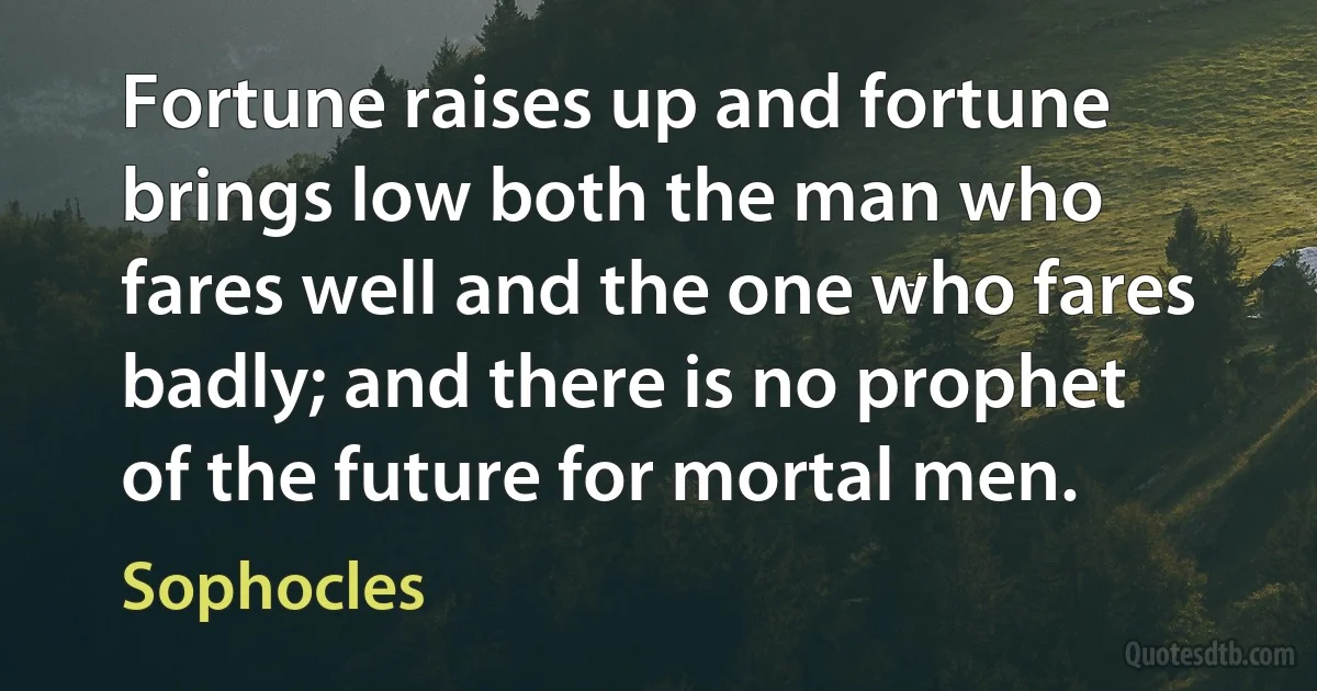 Fortune raises up and fortune brings low both the man who fares well and the one who fares badly; and there is no prophet of the future for mortal men. (Sophocles)