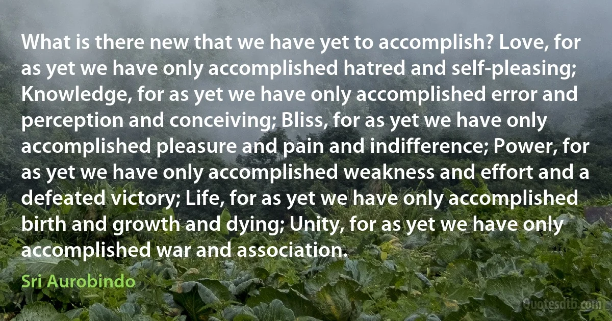 What is there new that we have yet to accomplish? Love, for as yet we have only accomplished hatred and self-pleasing; Knowledge, for as yet we have only accomplished error and perception and conceiving; Bliss, for as yet we have only accomplished pleasure and pain and indifference; Power, for as yet we have only accomplished weakness and effort and a defeated victory; Life, for as yet we have only accomplished birth and growth and dying; Unity, for as yet we have only accomplished war and association. (Sri Aurobindo)
