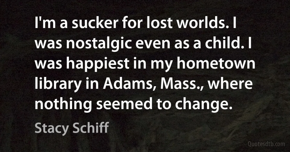 I'm a sucker for lost worlds. I was nostalgic even as a child. I was happiest in my hometown library in Adams, Mass., where nothing seemed to change. (Stacy Schiff)