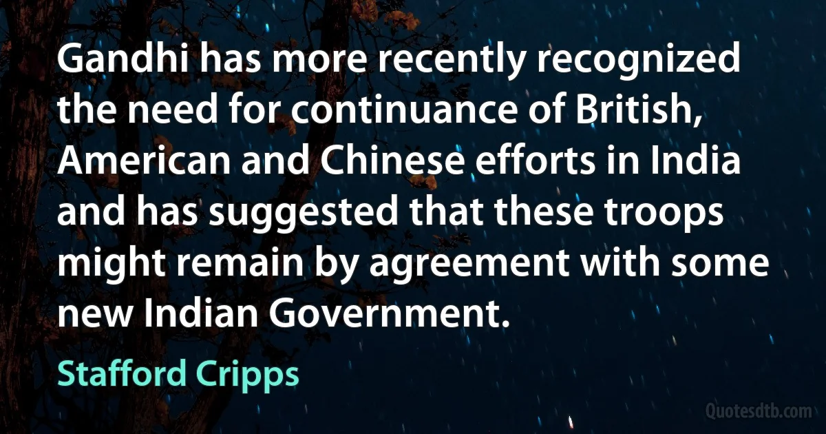 Gandhi has more recently recognized the need for continuance of British, American and Chinese efforts in India and has suggested that these troops might remain by agreement with some new Indian Government. (Stafford Cripps)