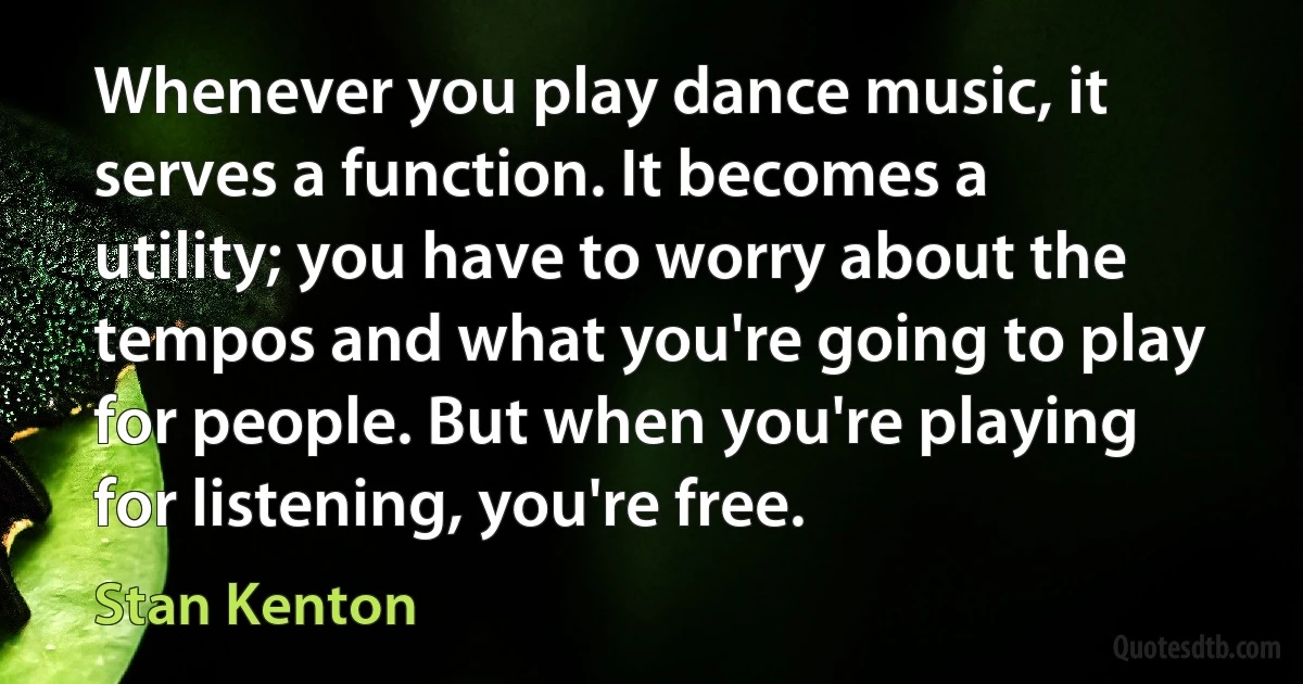 Whenever you play dance music, it serves a function. It becomes a utility; you have to worry about the tempos and what you're going to play for people. But when you're playing for listening, you're free. (Stan Kenton)