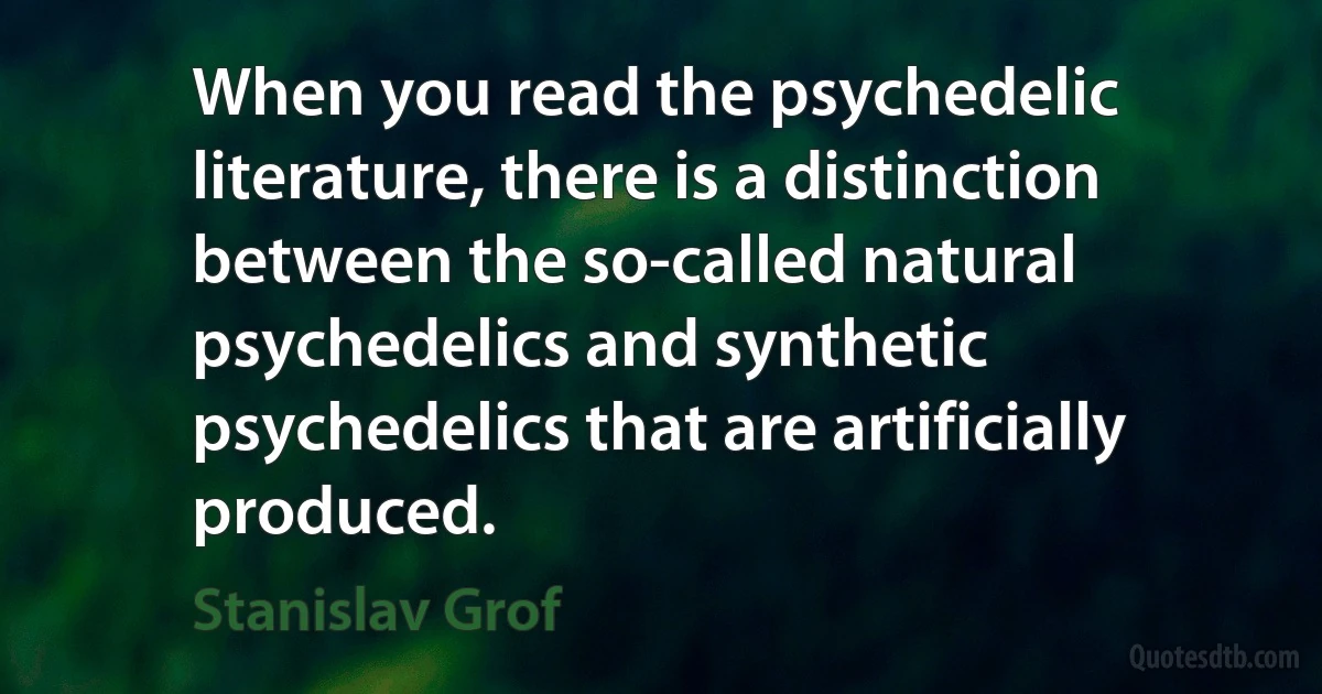 When you read the psychedelic literature, there is a distinction between the so-called natural psychedelics and synthetic psychedelics that are artificially produced. (Stanislav Grof)