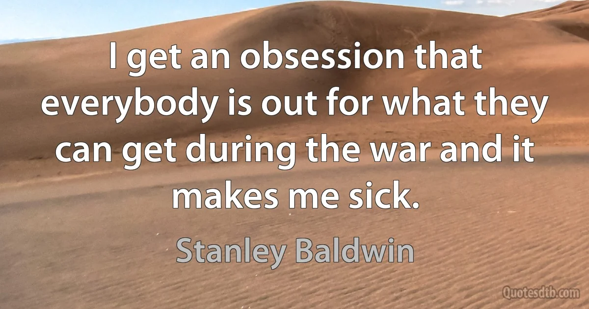 I get an obsession that everybody is out for what they can get during the war and it makes me sick. (Stanley Baldwin)