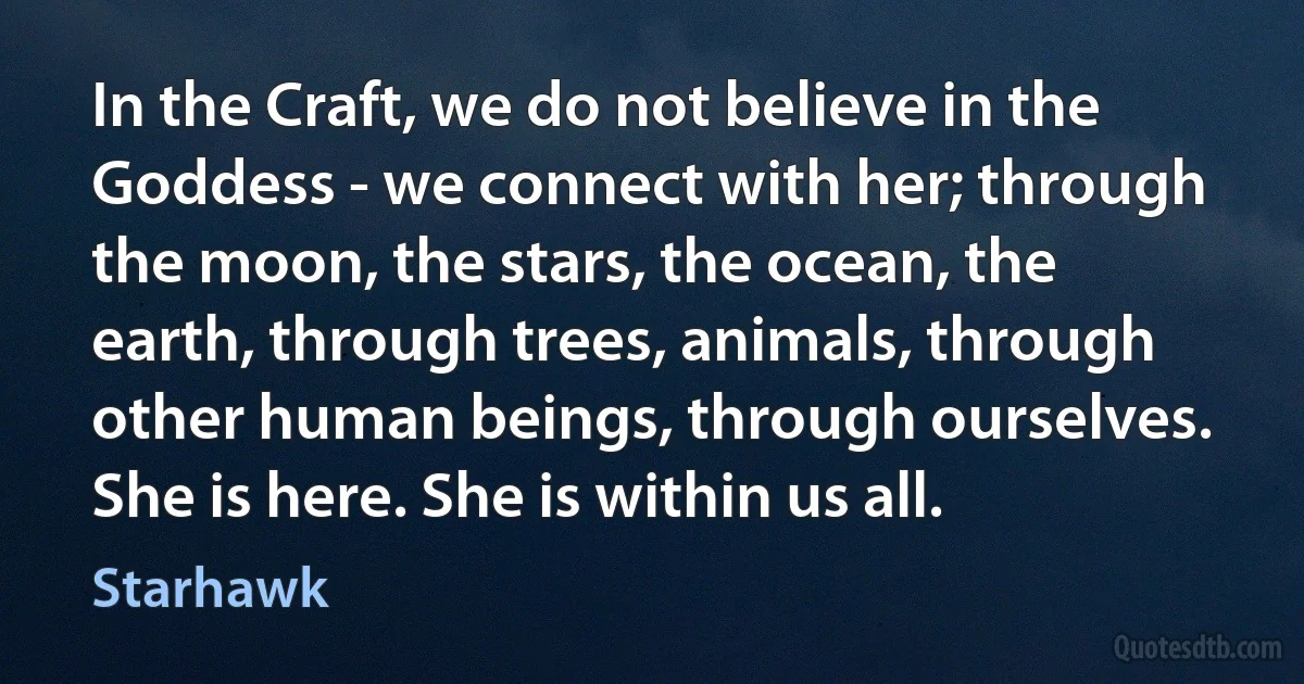 In the Craft, we do not believe in the Goddess - we connect with her; through the moon, the stars, the ocean, the earth, through trees, animals, through other human beings, through ourselves. She is here. She is within us all. (Starhawk)