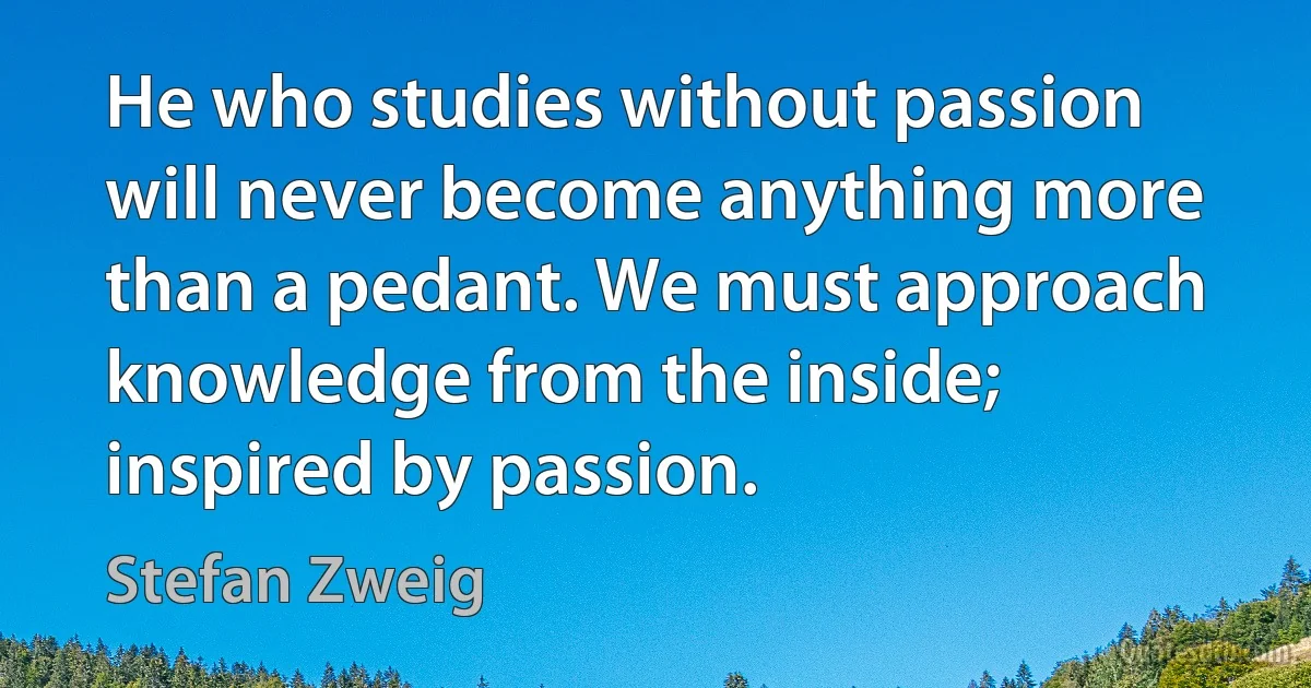 He who studies without passion will never become anything more than a pedant. We must approach knowledge from the inside; inspired by passion. (Stefan Zweig)