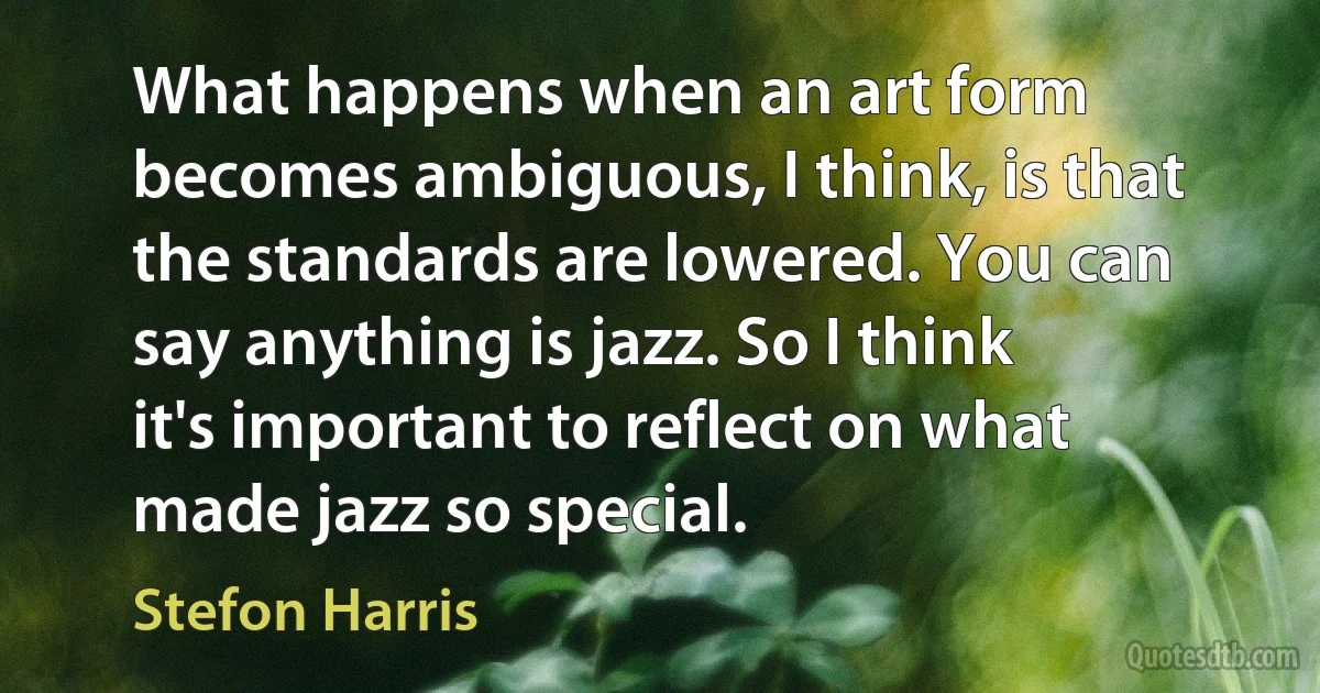 What happens when an art form becomes ambiguous, I think, is that the standards are lowered. You can say anything is jazz. So I think it's important to reflect on what made jazz so special. (Stefon Harris)