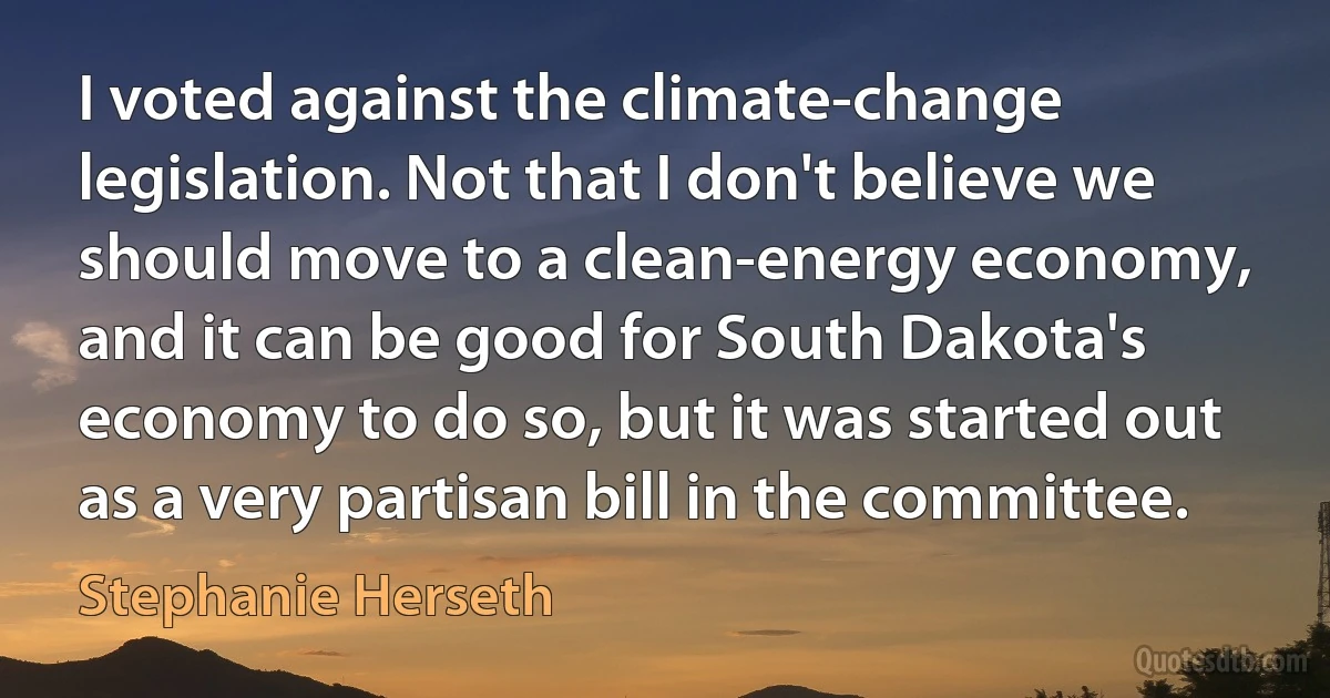 I voted against the climate-change legislation. Not that I don't believe we should move to a clean-energy economy, and it can be good for South Dakota's economy to do so, but it was started out as a very partisan bill in the committee. (Stephanie Herseth)